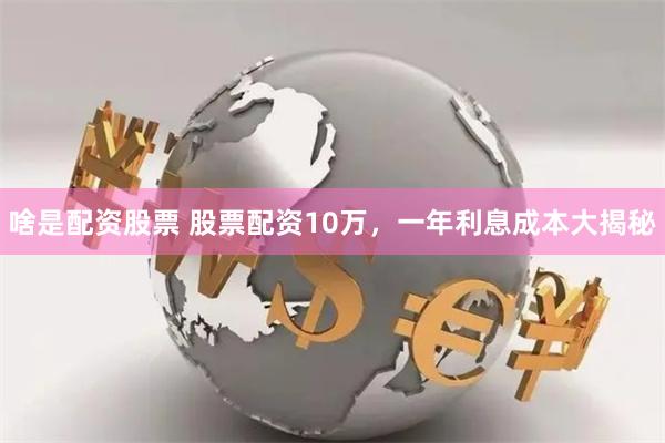 啥是配资股票 股票配资10万，一年利息成本大揭秘