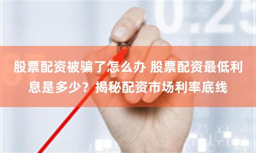 股票配资被骗了怎么办 股票配资最低利息是多少？揭秘配资市场利率底线