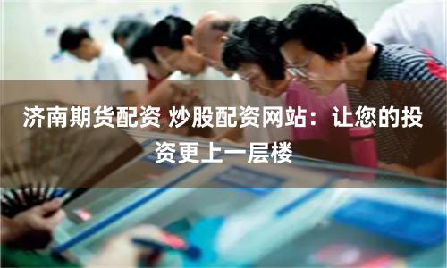 济南期货配资 炒股配资网站：让您的投资更上一层楼