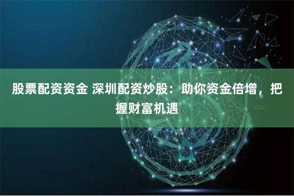 股票配资资金 深圳配资炒股：助你资金倍增，把握财富机遇