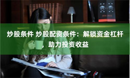 炒股条件 炒股配资条件：解锁资金杠杆，助力投资收益