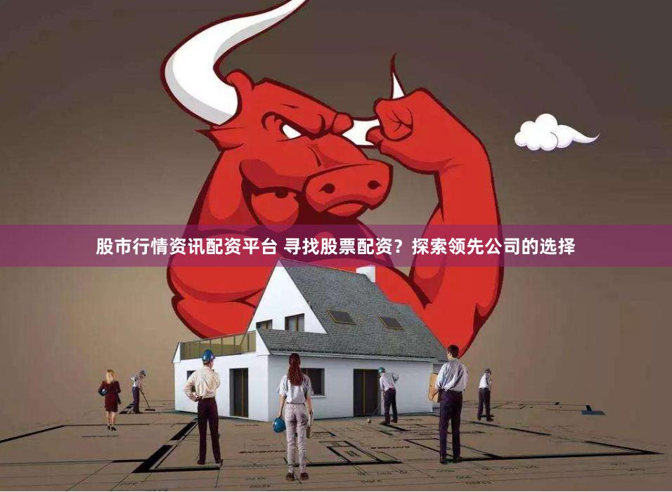 股市行情资讯配资平台 寻找股票配资？探索领先公司的选择