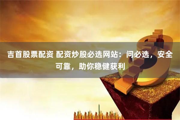 吉首股票配资 配资炒股必选网站：问必选，安全可靠，助你稳健获利