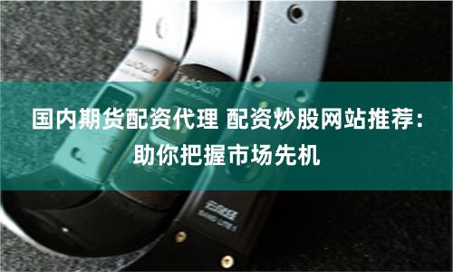 国内期货配资代理 配资炒股网站推荐：助你把握市场先机