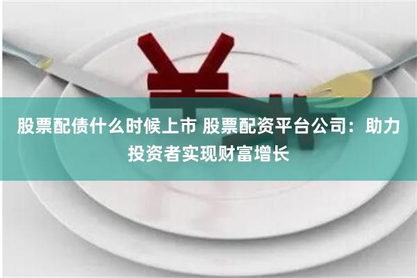 股票配债什么时候上市 股票配资平台公司：助力投资者实现财富增长