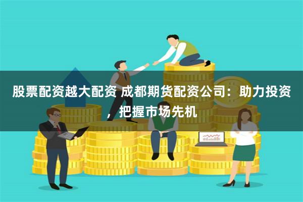 股票配资越大配资 成都期货配资公司：助力投资，把握市场先机