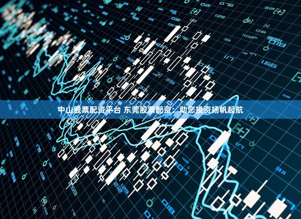 中山股票配资平台 东莞股票配资：助您投资扬帆起航