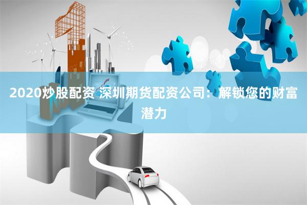 2020炒股配资 深圳期货配资公司：解锁您的财富潜力