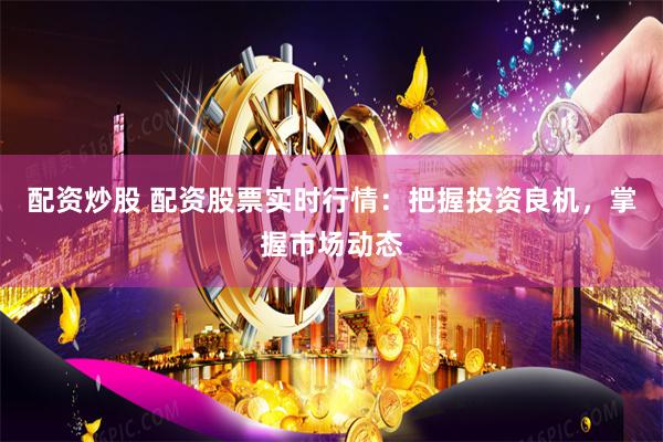 配资炒股 配资股票实时行情：把握投资良机，掌握市场动态