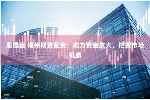 股操盘 福州期货配资：助力资金放大，把握市场机遇