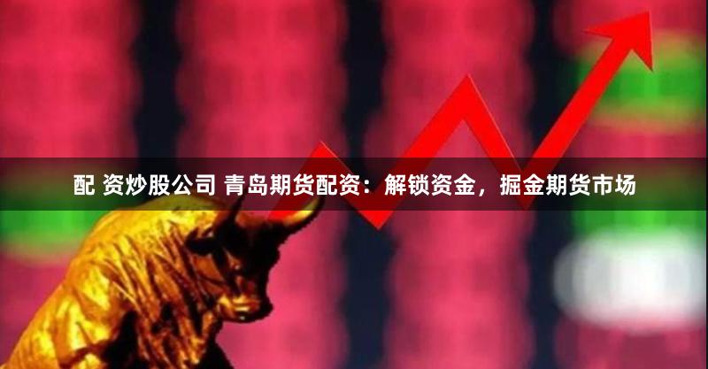 配 资炒股公司 青岛期货配资：解锁资金，掘金期货市场
