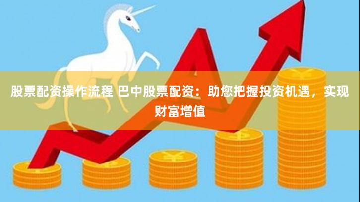 股票配资操作流程 巴中股票配资：助您把握投资机遇，实现财富增值