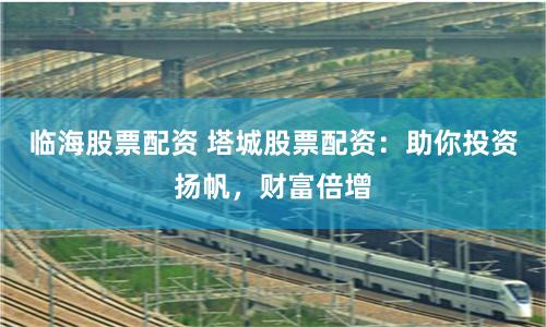 临海股票配资 塔城股票配资:助你投资扬帆,财富倍增