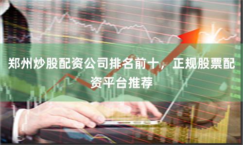 郑州炒股配资公司排名前十，正规股票配资平台推荐
