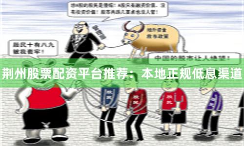 荆州股票配资平台推荐：本地正规低息渠道