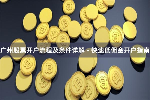 广州股票开户流程及条件详解 - 快速低佣金开户指南
