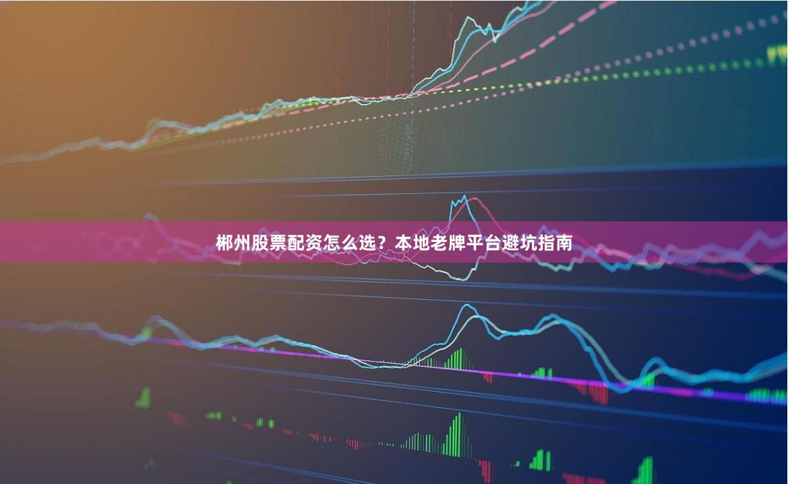 郴州股票配资怎么选?本地老牌平台避坑指南