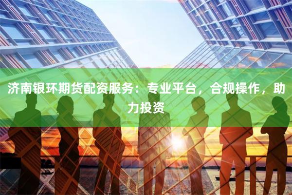 济南银环期货配资服务：专业平台，合规操作，助力投资